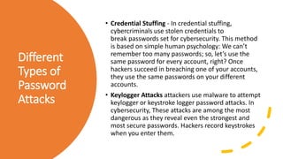 Different
Types of
Password
Attacks
• Credential Stuffing - In credential stuffing,
cybercriminals use stolen credentials to
break passwords set for cybersecurity. This method
is based on simple human psychology: We can’t
remember too many passwords; so, let’s use the
same password for every account, right? Once
hackers succeed in breaching one of your accounts,
they use the same passwords on your different
accounts.
• Keylogger Attacks attackers use malware to attempt
keylogger or keystroke logger password attacks. In
cybersecurity, These attacks are among the most
dangerous as they reveal even the strongest and
most secure passwords. Hackers record keystrokes
when you enter them.
 