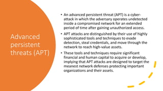 Advanced
persistent
threats (APT)
• An advanced persistent threat (APT) is a cyber-
attack in which the adversary operates undetected
inside a compromised network for an extended
period of time after gaining unauthorized access.
• APT attacks are distinguished by their use of highly
sophisticated tools and techniques to evade
detection, steal credentials, and move through the
network to reach high-value assets.
• These tools and techniques require significant
financial and human capital to acquire or develop,
implying that APT attacks are designed to target the
meanest network defenses protecting important
organizations and their assets.
 