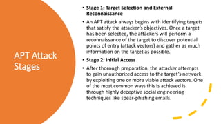 APT Attack
Stages
• Stage 1: Target Selection and External
Reconnaissance
• An APT attack always begins with identifying targets
that satisfy the attacker’s objectives. Once a target
has been selected, the attackers will perform a
reconnaissance of the target to discover potential
points of entry (attack vectors) and gather as much
information on the target as possible.
• Stage 2: Initial Access
• After thorough preparation, the attacker attempts
to gain unauthorized access to the target’s network
by exploiting one or more viable attack vectors. One
of the most common ways this is achieved is
through highly deceptive social engineering
techniques like spear-phishing emails.
 