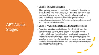 APT Attack
Stages
• Stage 3: Malware Execution
• After gaining access to the victim’s network, the attacker
executes the first malware payload on the compromised
machine (patient zero). This initial malware payload is
used to achieve a variety of broader goals such as
internal reconnaissance, defense evasion, and command
and control communication.
• Stage 4: Privilege Escalation and Lateral Movement
• Once the attacker establishes a firm foothold on the
compromised system, they begin to harvest access
credentials (user, domain admin, and service accounts)
to escalate their privileges. Escalated privileges give the
attacker greater freedom and cover to operate and move
laterally through the network to reach high-value targets
that meet their objectives.
 