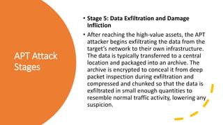 APT Attack
Stages
• Stage 5: Data Exfiltration and Damage
Infliction
• After reaching the high-value assets, the APT
attacker begins exfiltrating the data from the
target’s network to their own infrastructure.
The data is typically transferred to a central
location and packaged into an archive. The
archive is encrypted to conceal it from deep
packet inspection during exfiltration and
compressed and chunked so that the data is
exfiltrated in small enough quantities to
resemble normal traffic activity, lowering any
suspicion.
 