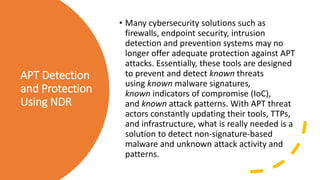 APT Detection
and Protection
Using NDR
• Many cybersecurity solutions such as
firewalls, endpoint security, intrusion
detection and prevention systems may no
longer offer adequate protection against APT
attacks. Essentially, these tools are designed
to prevent and detect known threats
using known malware signatures,
known indicators of compromise (IoC),
and known attack patterns. With APT threat
actors constantly updating their tools, TTPs,
and infrastructure, what is really needed is a
solution to detect non-signature-based
malware and unknown attack activity and
patterns.
 