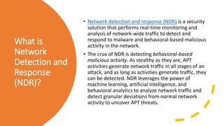What is
Network
Detection and
Response
(NDR)?
• Network detection and response (NDR) is a security
solution that performs real-time monitoring and
analysis of network-wide traffic to detect and
respond to malware and behavioral-based malicious
activity in the network.
• The crux of NDR is detecting behavioral-based
malicious activity. As stealthy as they are, APT
activities generate network traffic in all stages of an
attack, and as long as activities generate traffic, they
can be detected. NDR leverages the power of
machine learning, artificial intelligence, and
behavioral analytics to analyze network traffic and
detect granular deviations from normal network
activity to uncover APT threats.
 
