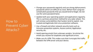 How to
Prevent Cyber
Attacks?
• Change your passwords regularly and use strong alphanumeric
passwords which are difficult to crack. Refrain from using too
complicated passwords that you would tend to forget. Do not
use the same password twice.
• Update both your operating system and applications regularly.
This is a primary prevention method for any cyber attack. This
will remove vulnerabilities that hackers tend to exploit. Use
trusted and legitimate Anti-virus protection software.
• Use a firewall and other network security tools such as
Intrusion prevention systems, Access control, Application
security, etc.
• Avoid opening emails from unknown senders. Scrutinize the
emails you receive for loopholes and significant errors.
• Make use of a VPN. This makes sure that it encrypts the traffic
between the VPN server and your device.
 