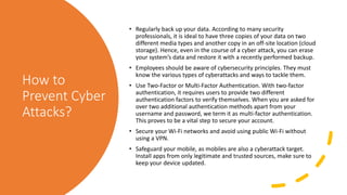 How to
Prevent Cyber
Attacks?
• Regularly back up your data. According to many security
professionals, it is ideal to have three copies of your data on two
different media types and another copy in an off-site location (cloud
storage). Hence, even in the course of a cyber attack, you can erase
your system’s data and restore it with a recently performed backup.
• Employees should be aware of cybersecurity principles. They must
know the various types of cyberattacks and ways to tackle them.
• Use Two-Factor or Multi-Factor Authentication. With two-factor
authentication, it requires users to provide two different
authentication factors to verify themselves. When you are asked for
over two additional authentication methods apart from your
username and password, we term it as multi-factor authentication.
This proves to be a vital step to secure your account.
• Secure your Wi-Fi networks and avoid using public Wi-Fi without
using a VPN.
• Safeguard your mobile, as mobiles are also a cyberattack target.
Install apps from only legitimate and trusted sources, make sure to
keep your device updated.
 