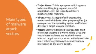 Main types
of malware
attack
vectors
• Trojan Horse: This is a program which appears
to be one thing (e.g. a game, a useful
application, etc.) but is really a delivery
mechanism for malware.
• Virus: A virus is a type of self-propagating
malware which infects other programs/files (or
even parts of the operating system and/or hard
drive) of a target via code injection.
• Worm: Malware designed to propagate itself
into other systems is a worm. While virus and
trojan horse malware are localized to one
infected target system, a worm actively works to
infect other targets (sometimes without any
interaction on the user’s behalf).
 