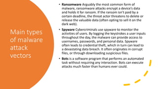Main types
of malware
attack
vectors
• Ransomware Arguably the most common form of
malware, ransomware attacks encrypt a device’s data
and holds it for ransom. If the ransom isn’t paid by a
certain deadline, the threat actor threatens to delete or
release the valuable data (often opting to sell it on the
dark web).
• Spyware Cybercriminals use spyware to monitor the
activities of users. By logging the keystrokes a user inputs
throughout the day, the malware can provide access to
usernames, passwords, and personal data. Spyware
often leads to credential theft, which in turn can lead to
a devastating data breach. It often originates in corrupt
files, or through downloading suspicious files.
• Bots is a software program that performs an automated
task without requiring any interaction. Bots can execute
attacks much faster than humans ever could.
 