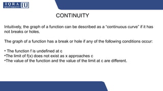 CONTINUITY
Intuitively, the graph of a function can be described as a “continuous curve” if it has
not breaks or holes.
The graph of a function has a break or hole if any of the following conditions occur:
• The function f is undefined at c
•The limit of f(x) does not exist as x approaches c
•The value of the function and the value of the limit at c are different.
 