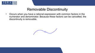 Removable Discontinuity
• Occurs when you have a rational expression with common factors in the
numerator and denominator. Because these factors can be cancelled, the
discontinuity is removable.
 