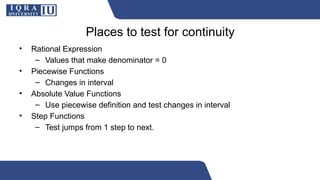 Places to test for continuity
• Rational Expression
– Values that make denominator = 0
• Piecewise Functions
– Changes in interval
• Absolute Value Functions
– Use piecewise definition and test changes in interval
• Step Functions
– Test jumps from 1 step to next.
 