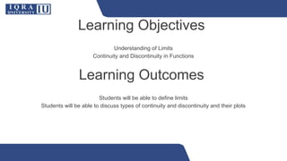 Learning Objectives
Understanding of Limits
Continuity and Discontinuity in Functions
Learning Outcomes
Students will be able to define limits
Students will be able to discuss types of continuity and discontinuity and their plots
 