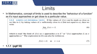 Limits
• In Mathematics, concept of limits is used to describe the “behaviour of a function”
as it’s input approaches or get close to a particular value.
• 1.1.1 (pg# 52)
 