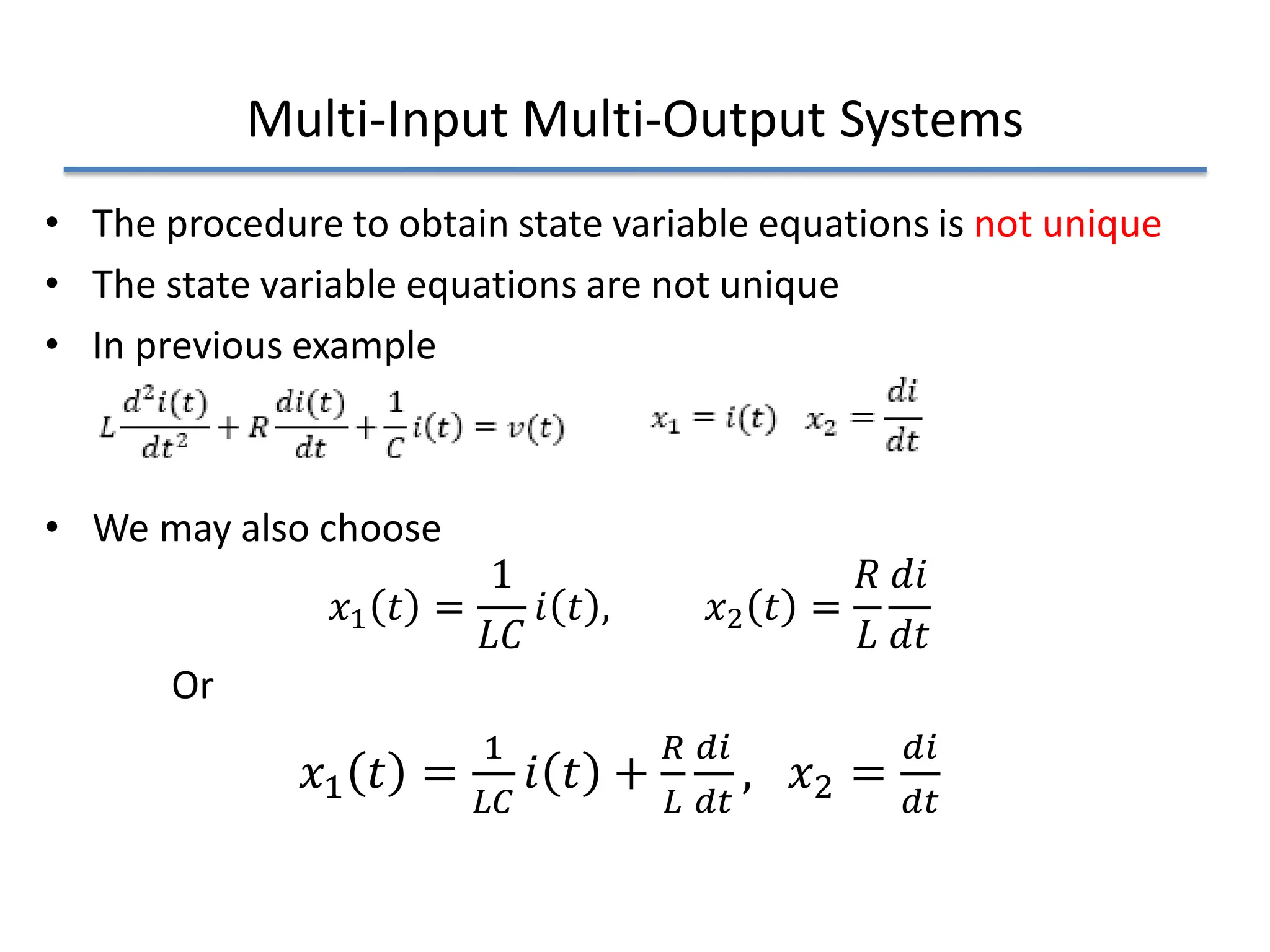Multi-Input Multi-Output Systems
• The procedure to obtain state variable equations is not unique
• The state variable equations are not unique
• In previous example
• We may also choose
𝑥𝑥1 𝑡𝑡 =
1
𝐿𝐿𝐿𝐿
𝑖𝑖 𝑡𝑡 , 𝑥𝑥2 𝑡𝑡 =
𝑅𝑅
𝐿𝐿
𝑑𝑑𝑑𝑑
𝑑𝑑𝑑𝑑
Or
𝑥𝑥1 𝑡𝑡 =
1
𝐿𝐿𝐿𝐿
𝑖𝑖 𝑡𝑡 +
𝑅𝑅
𝐿𝐿
𝑑𝑑𝑑𝑑
𝑑𝑑𝑑𝑑
, 𝑥𝑥2 =
𝑑𝑑𝑑𝑑
𝑑𝑑𝑑𝑑
 