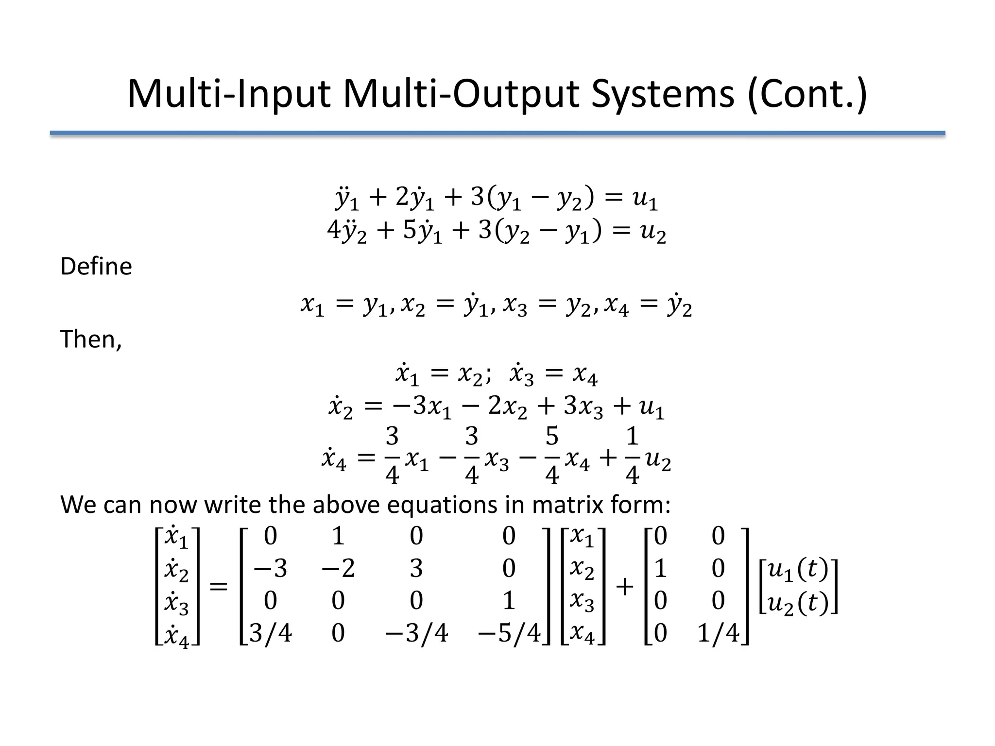 Multi-Input Multi-Output Systems (Cont.)
̈
𝑦𝑦1 + 2 ̇
𝑦𝑦1 + 3 𝑦𝑦1 − 𝑦𝑦2 = 𝑢𝑢1
4 ̈
𝑦𝑦2 + 5 ̇
𝑦𝑦1 + 3 𝑦𝑦2 − 𝑦𝑦1 = 𝑢𝑢2
Define
𝑥𝑥1 = 𝑦𝑦1, 𝑥𝑥2 = ̇
𝑦𝑦1, 𝑥𝑥3 = 𝑦𝑦2, 𝑥𝑥4 = ̇
𝑦𝑦2
Then,
̇
𝑥𝑥1 = 𝑥𝑥2; ̇
𝑥𝑥3 = 𝑥𝑥4
̇
𝑥𝑥2 = −3𝑥𝑥1 − 2𝑥𝑥2 + 3𝑥𝑥3 + 𝑢𝑢1
̇
𝑥𝑥4 =
3
4
𝑥𝑥1 −
3
4
𝑥𝑥3 −
5
4
𝑥𝑥4 +
1
4
𝑢𝑢2
We can now write the above equations in matrix form:
̇
𝑥𝑥1
̇
𝑥𝑥2
̇
𝑥𝑥3
̇
𝑥𝑥4
=
0 1 0 0
−3 −2 3 0
0 0 0 1
3/4 0 −3/4 −5/4
𝑥𝑥1
𝑥𝑥2
𝑥𝑥3
𝑥𝑥4
+
0 0
1 0
0 0
0 1/4
𝑢𝑢1(𝑡𝑡)
𝑢𝑢2(𝑡𝑡)
 