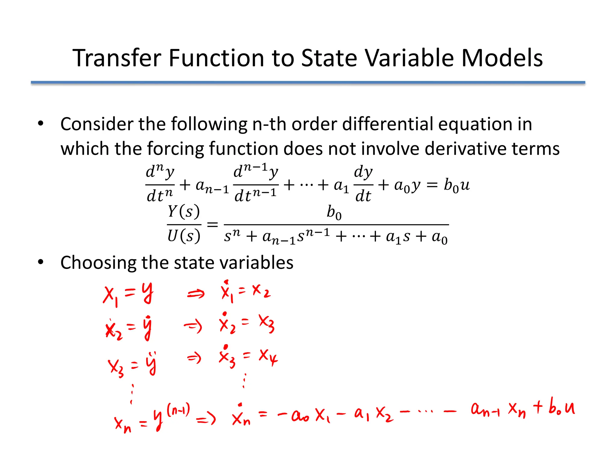 Transfer Function to State Variable Models
• Consider the following n-th order differential equation in
which the forcing function does not involve derivative terms
𝑑𝑑𝑛𝑛𝑦𝑦
𝑑𝑑𝑡𝑡𝑛𝑛
+ 𝑎𝑎𝑛𝑛−1
𝑑𝑑𝑛𝑛−1𝑦𝑦
𝑑𝑑𝑡𝑡𝑛𝑛−1
+ ⋯ + 𝑎𝑎1
𝑑𝑑𝑦𝑦
𝑑𝑑𝑡𝑡
+ 𝑎𝑎0𝑦𝑦 = 𝑏𝑏0𝑢𝑢
𝑌𝑌 𝑠𝑠
𝑈𝑈 𝑠𝑠
=
𝑏𝑏0
𝑠𝑠𝑛𝑛 + 𝑎𝑎𝑛𝑛−1𝑠𝑠𝑛𝑛−1 + ⋯ + 𝑎𝑎1𝑠𝑠 + 𝑎𝑎0
• Choosing the state variables
 