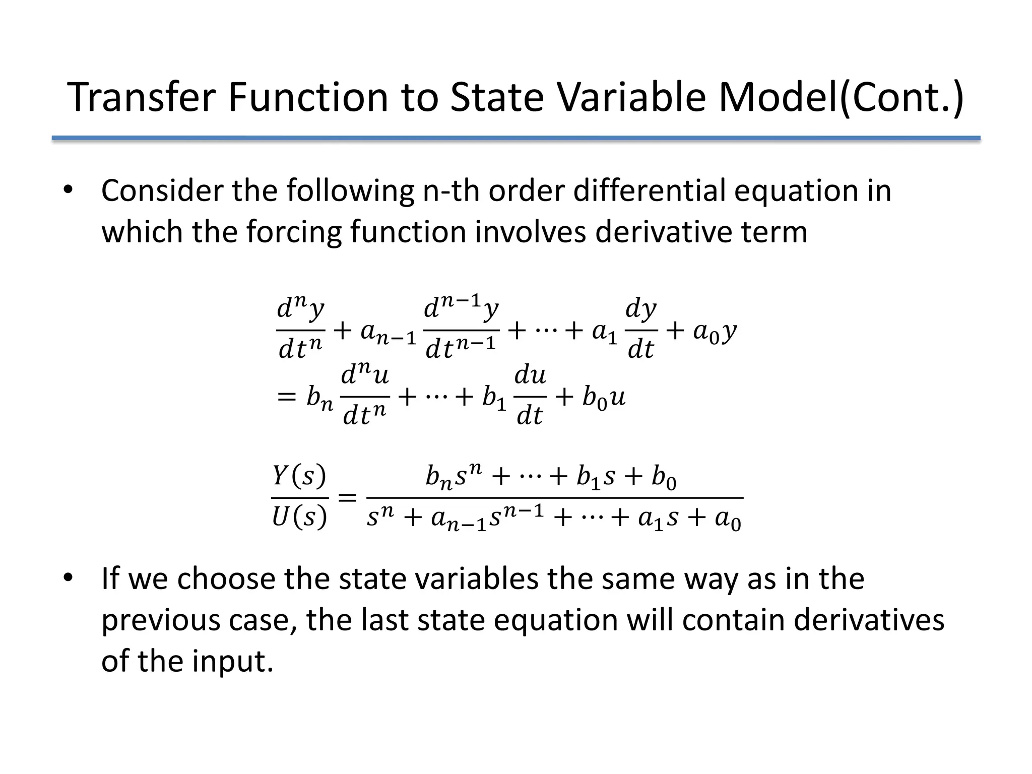 Transfer Function to State Variable Model(Cont.)
• Consider the following n-th order differential equation in
which the forcing function involves derivative term
• If we choose the state variables the same way as in the
previous case, the last state equation will contain derivatives
of the input.
𝑑𝑑𝑛𝑛𝑦𝑦
𝑑𝑑𝑡𝑡𝑛𝑛
+ 𝑎𝑎𝑛𝑛−1
𝑑𝑑𝑛𝑛−1𝑦𝑦
𝑑𝑑𝑡𝑡𝑛𝑛−1
+ ⋯ + 𝑎𝑎1
𝑑𝑑𝑑𝑑
𝑑𝑑𝑑𝑑
+ 𝑎𝑎0𝑦𝑦
= 𝑏𝑏𝑛𝑛
𝑑𝑑𝑛𝑛𝑢𝑢
𝑑𝑑𝑡𝑡𝑛𝑛
+ ⋯ + 𝑏𝑏1
𝑑𝑑𝑢𝑢
𝑑𝑑𝑑𝑑
+ 𝑏𝑏0𝑢𝑢
𝑌𝑌 𝑠𝑠
𝑈𝑈 𝑠𝑠
=
𝑏𝑏𝑛𝑛𝑠𝑠𝑛𝑛 + ⋯ + 𝑏𝑏1𝑠𝑠 + 𝑏𝑏0
𝑠𝑠𝑛𝑛 + 𝑎𝑎𝑛𝑛−1𝑠𝑠𝑛𝑛−1 + ⋯ + 𝑎𝑎1𝑠𝑠 + 𝑎𝑎0
 