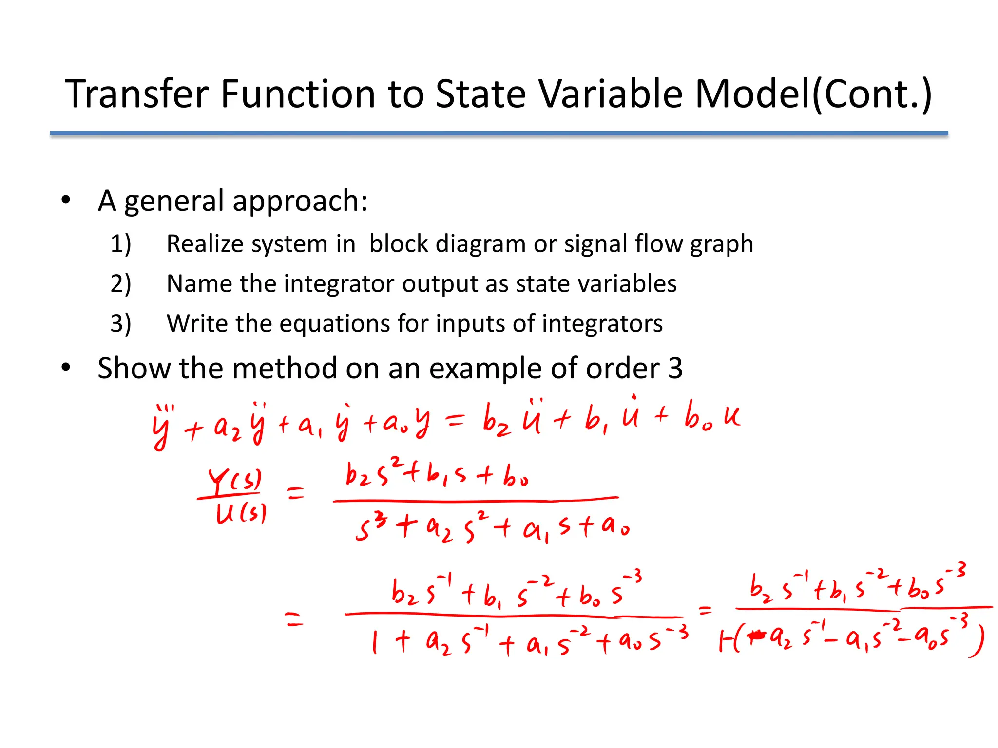 Transfer Function to State Variable Model(Cont.)
• A general approach:
1) Realize system in block diagram or signal flow graph
2) Name the integrator output as state variables
3) Write the equations for inputs of integrators
• Show the method on an example of order 3
 