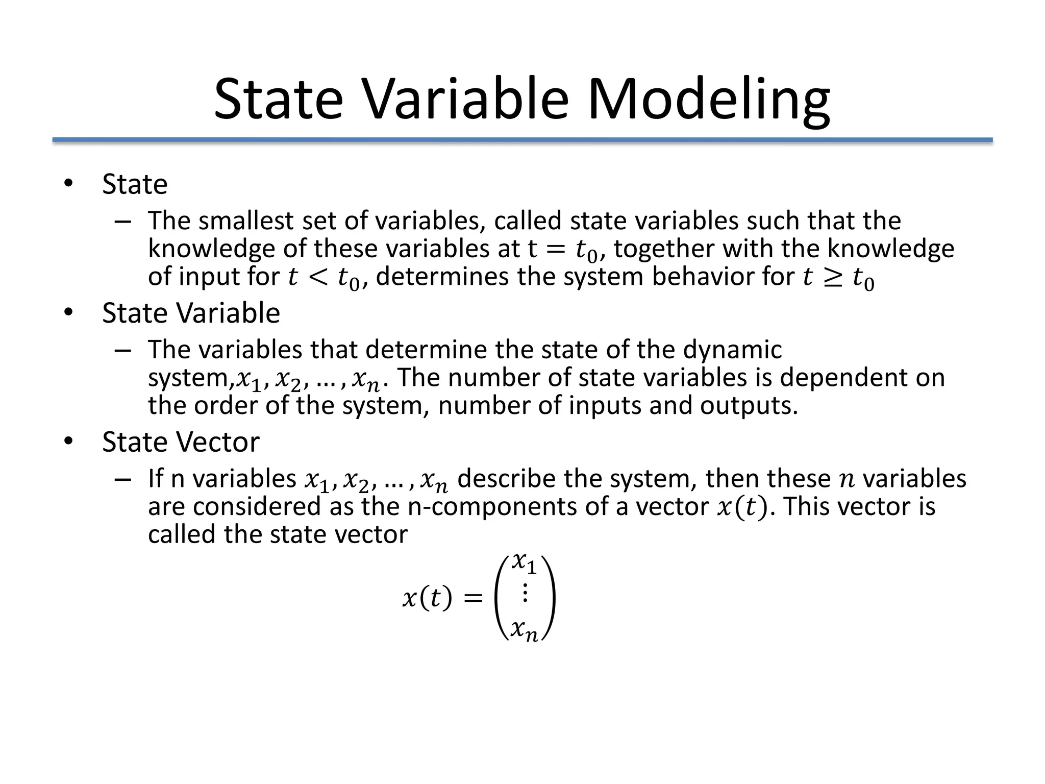 State Variable Modeling
• State
– The smallest set of variables, called state variables such that the
knowledge of these variables at t = 𝑡𝑡0, together with the knowledge
of input for 𝑡𝑡 < 𝑡𝑡0, determines the system behavior for 𝑡𝑡 ≥ 𝑡𝑡0
• State Variable
– The variables that determine the state of the dynamic
system,𝑥𝑥1, 𝑥𝑥2, … , 𝑥𝑥𝑛𝑛. The number of state variables is dependent on
the order of the system, number of inputs and outputs.
• State Vector
– If n variables 𝑥𝑥1, 𝑥𝑥2, … , 𝑥𝑥𝑛𝑛 describe the system, then these 𝑛𝑛 variables
are considered as the n-components of a vector 𝑥𝑥(𝑡𝑡). This vector is
called the state vector
𝑥𝑥 𝑡𝑡 =
𝑥𝑥1
⋮
𝑥𝑥𝑛𝑛
 