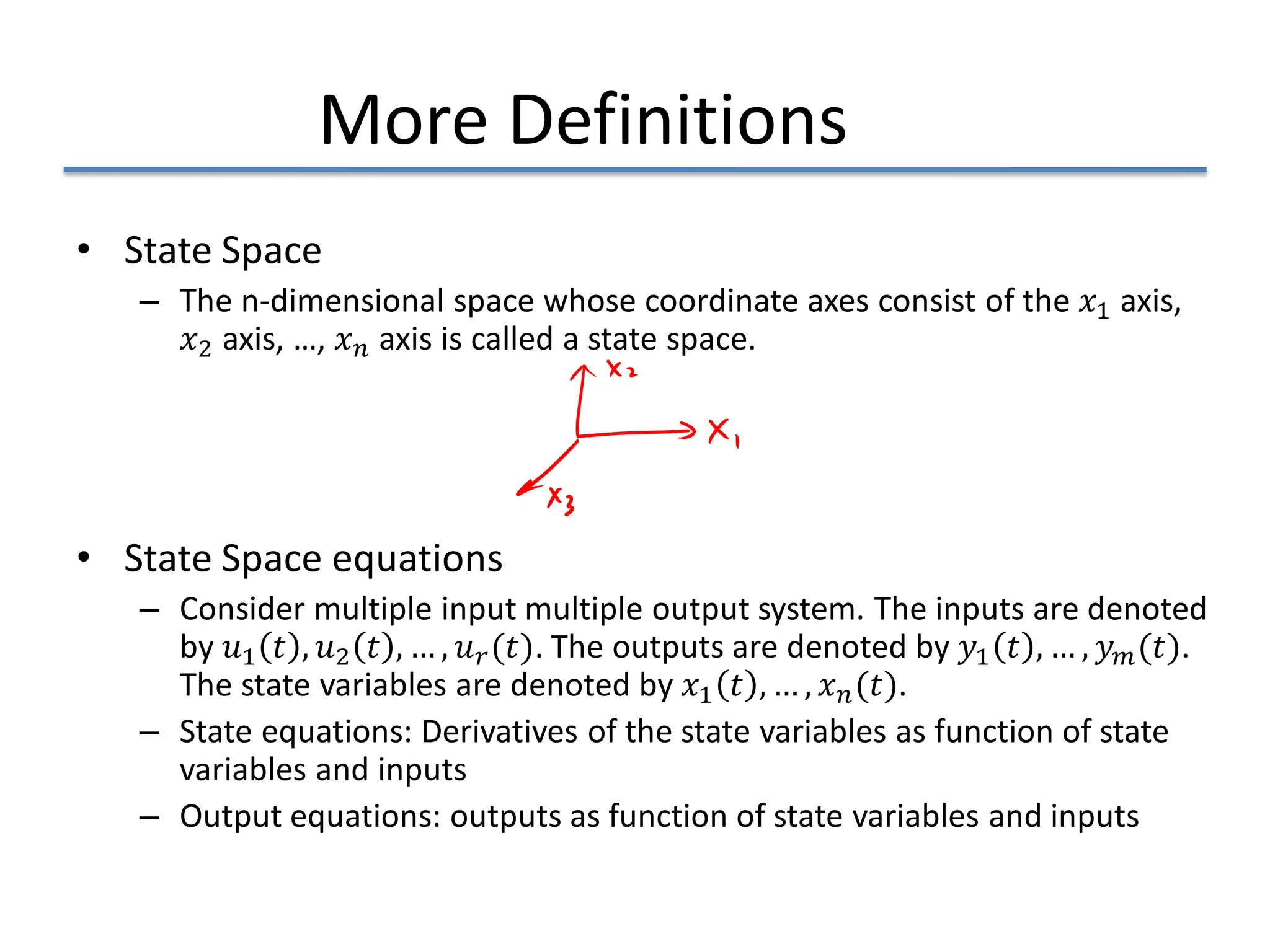 More Definitions
• State Space
– The n-dimensional space whose coordinate axes consist of the 𝑥𝑥1 axis,
𝑥𝑥2 axis, …, 𝑥𝑥𝑛𝑛 axis is called a state space.
• State Space equations
– Consider multiple input multiple output system. The inputs are denoted
by 𝑢𝑢1 𝑡𝑡 , 𝑢𝑢2 𝑡𝑡 , … , 𝑢𝑢𝑟𝑟(𝑡𝑡). The outputs are denoted by 𝑦𝑦1 𝑡𝑡 , … , 𝑦𝑦𝑚𝑚(𝑡𝑡).
The state variables are denoted by 𝑥𝑥1 𝑡𝑡 , … , 𝑥𝑥𝑛𝑛(𝑡𝑡).
– State equations: Derivatives of the state variables as function of state
variables and inputs
– Output equations: outputs as function of state variables and inputs
 