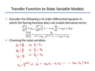 Transfer Function to State Variable Models
• Consider the following n-th order differential equation in
which the forcing function does not involve derivative terms
𝑑𝑑𝑛𝑛𝑦𝑦
𝑑𝑑𝑡𝑡𝑛𝑛
+ 𝑎𝑎𝑛𝑛−1
𝑑𝑑𝑛𝑛−1𝑦𝑦
𝑑𝑑𝑡𝑡𝑛𝑛−1
+ ⋯ + 𝑎𝑎1
𝑑𝑑𝑦𝑦
𝑑𝑑𝑡𝑡
+ 𝑎𝑎0𝑦𝑦 = 𝑏𝑏0𝑢𝑢
𝑌𝑌 𝑠𝑠
𝑈𝑈 𝑠𝑠
=
𝑏𝑏0
𝑠𝑠𝑛𝑛 + 𝑎𝑎𝑛𝑛−1𝑠𝑠𝑛𝑛−1 + ⋯ + 𝑎𝑎1𝑠𝑠 + 𝑎𝑎0
• Choosing the state variables
 