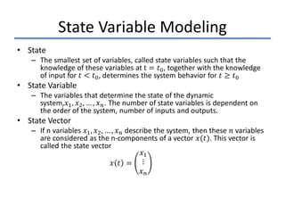 State Variable Modeling
• State
– The smallest set of variables, called state variables such that the
knowledge of these variables at t = 𝑡𝑡0, together with the knowledge
of input for 𝑡𝑡 < 𝑡𝑡0, determines the system behavior for 𝑡𝑡 ≥ 𝑡𝑡0
• State Variable
– The variables that determine the state of the dynamic
system,𝑥𝑥1, 𝑥𝑥2, … , 𝑥𝑥𝑛𝑛. The number of state variables is dependent on
the order of the system, number of inputs and outputs.
• State Vector
– If n variables 𝑥𝑥1, 𝑥𝑥2, … , 𝑥𝑥𝑛𝑛 describe the system, then these 𝑛𝑛 variables
are considered as the n-components of a vector 𝑥𝑥(𝑡𝑡). This vector is
called the state vector
𝑥𝑥 𝑡𝑡 =
𝑥𝑥1
⋮
𝑥𝑥𝑛𝑛
 