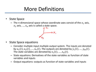 More Definitions
• State Space
– The n-dimensional space whose coordinate axes consist of the 𝑥𝑥1 axis,
𝑥𝑥2 axis, …, 𝑥𝑥𝑛𝑛 axis is called a state space.
• State Space equations
– Consider multiple input multiple output system. The inputs are denoted
by 𝑢𝑢1 𝑡𝑡 , 𝑢𝑢2 𝑡𝑡 , … , 𝑢𝑢𝑟𝑟(𝑡𝑡). The outputs are denoted by 𝑦𝑦1 𝑡𝑡 , … , 𝑦𝑦𝑚𝑚(𝑡𝑡).
The state variables are denoted by 𝑥𝑥1 𝑡𝑡 , … , 𝑥𝑥𝑛𝑛(𝑡𝑡).
– State equations: Derivatives of the state variables as function of state
variables and inputs
– Output equations: outputs as function of state variables and inputs
 
