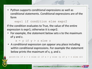 • Python supports conditional expressions as well as
conditional statements. Conditional expressions are of the
form
expr1 if condition else expr2
print((x if x > z else z) if x > y else (y if y > z else z))
If the condition evaluates to True, the value of the entire
expression is expr1; otherwise it is expr2.
• For example, the statement below sets x to the maximum
of y and z.
x = y if y > z else z
• A conditional expression can appear any place including
within conditional expressions. For example the statement
below prints the maximum of x, y, and z.
 