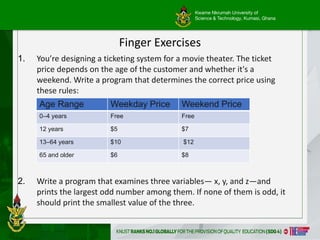 Kwame Nkrumah University of
Science & Technology, Kumasi, Ghana
11
Finger Exercises
1. You’re designing a ticketing system for a movie theater. The ticket
price depends on the age of the customer and whether it's a
weekend. Write a program that determines the correct price using
these rules:
2. Write a program that examines three variables— x, y, and z—and
prints the largest odd number among them. If none of them is odd, it
should print the smallest value of the three.
Age Range Weekday Price Weekend Price
0–4 years Free Free
12 years $5 $7
13–64 years $10 $12
65 and older $6 $8
 