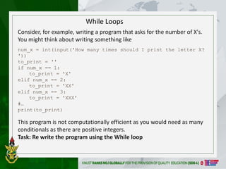 While Loops
Consider, for example, writing a program that asks for the number of X's.
You might think about writing something like
num_x = int(input('How many times should I print the letter X?
'))
to_print = ''
if num_x == 1:
to_print = 'X'
elif num_x == 2:
to_print = 'XX'
elif num_x == 3:
to_print = 'XXX'
#…
print(to_print)
This program is not computationally efficient as you would need as many
conditionals as there are positive integers.
Task: Re write the program using the While loop
 