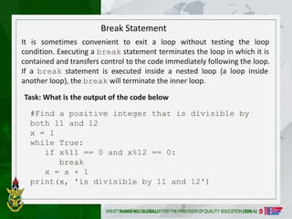 It is sometimes convenient to exit a loop without testing the loop
condition. Executing a break statement terminates the loop in which it is
contained and transfers control to the code immediately following the loop.
If a break statement is executed inside a nested loop (a loop inside
another loop), the break will terminate the inner loop.
#Find a positive integer that is divisible by
both 11 and 12
x = 1
while True:
if x%11 == 0 and x%12 == 0:
break
x = x + 1
print(x, 'is divisible by 11 and 12')
Break Statement
Task: What is the output of the code below
 