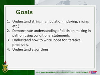 Goals
1. Understand string manipulation(Indexing, slicing
etc.)
2. Demonstrate understanding of decision making in
python using conditional statements
3. Understand how to write loops for iterative
processes.
4. Understand algorithms
 