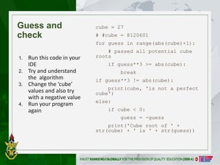 4
Guess and
check
cube = 27
# #cube = 8120601
for guess in range(abs(cube)+1):
# passed all potential cube
roots
if guess**3 >= abs(cube):
break
if guess**3 != abs(cube):
print(cube, 'is not a perfect
cube')
else:
if cube < 0:
guess = -guess
print('Cube root of ' +
str(cube) + ' is ' + str(guess))
1. Run this code in your
IDE
2. Try and understand
the algorithm
3. Change the ‘cube’
values and also try
with a negative value
4. Run your program
again
 