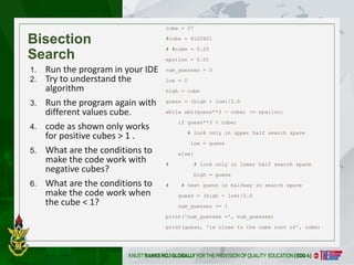 Bisection
Search
cube = 27
#cube = 8120601
# #cube = 0.25
epsilon = 0.01
num_guesses = 0
low = 0
high = cube
guess = (high + low)/2.0
while abs(guess**3 - cube) >= epsilon:
if guess**3 < cube:
# look only in upper half search space
low = guess
else:
# # look only in lower half search space
high = guess
# # next guess is halfway in search space
guess = (high + low)/2.0
num_guesses += 1
print('num_guesses =', num_guesses)
print(guess, 'is close to the cube root of', cube)
1. Run the program in your IDE
2. Try to understand the
algorithm
3. Run the program again with
different values cube.
4. code as shown only works
for positive cubes > 1 .
5. What are the conditions to
make the code work with
negative cubes?
6. What are the conditions to
make the code work when
the cube < 1?
6
 