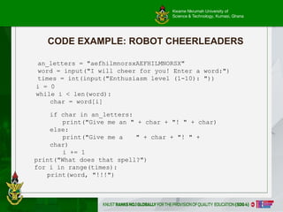 Kwame Nkrumah University of
Science & Technology, Kumasi, Ghana
CODE EXAMPLE: ROBOT CHEERLEADERS
an_letters = "aefhilmnorsxAEFHILMNORSX"
word = input("I will cheer for you! Enter a word:")
times = int(input("Enthusiasm level (1-10): "))
i = 0
while i < len(word):
char = word[i]
if char in an_letters:
print("Give me an " + char + "! " + char)
else:
print("Give me a " + char + "! " +
char)
i += 1
print("What does that spell?")
for i in range(times):
print(word, "!!!")
 
