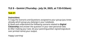 TLE 8 – Gemini (Thursday - July 24, 2025, at 7:55-9:50am)
Task #1
Instructions:
1. Copy the Scenario and Questions assigned to your group (you knew
already which group you belong) in your notebook.
2. Read and understand the following scenario related to Digital
Citizenship and answer the question in your own personal view.
3. After making your task, let your parent/guardian signed (signature
over printed name) your output.
Happy Learning!
 