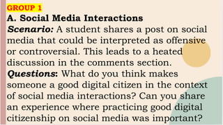 GROUP 1
A. Social Media Interactions
Scenario: A student shares a post on social
media that could be interpreted as offensive
or controversial. This leads to a heated
discussion in the comments section.
Questions: What do you think makes
someone a good digital citizen in the context
of social media interactions? Can you share
an experience where practicing good digital
citizenship on social media was important?
 