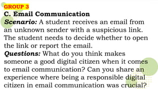 GROUP 3
C. Email Communication
Scenario: A student receives an email from
an unknown sender with a suspicious link.
The student needs to decide whether to open
the link or report the email.
Questions: What do you think makes
someone a good digital citizen when it comes
to email communication? Can you share an
experience where being a responsible digital
citizen in email communication was crucial?
 