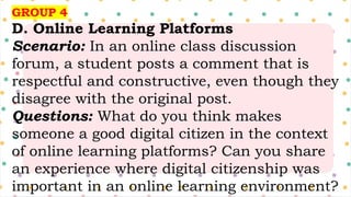 GROUP 4
D. Online Learning Platforms
Scenario: In an online class discussion
forum, a student posts a comment that is
respectful and constructive, even though they
disagree with the original post.
Questions: What do you think makes
someone a good digital citizen in the context
of online learning platforms? Can you share
an experience where digital citizenship was
important in an online learning environment?
 