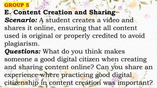 GROUP 5
E. Content Creation and Sharing
Scenario: A student creates a video and
shares it online, ensuring that all content
used is original or properly credited to avoid
plagiarism.
Questions: What do you think makes
someone a good digital citizen when creating
and sharing content online? Can you share an
experience where practicing good digital
citizenship in content creation was important?
 
