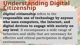 Understanding Digital
Citizenship
Digital citizenship refers to the
responsible use of technology by anyone
who uses computers, the Internet, and
digital devices to engage with society on
any level. It encompasses a wide range of
behaviors and skills that are necessary for
effective and ethical participation in digital
environments.
 