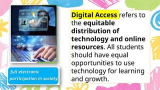 Digital Access refers to
the equitable
distribution of
technology and online
resources. All students
should have equal
opportunities to use
technology for learning
and growth.
 