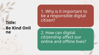 Title:
Be Kind Onli
ne
1. Why is it important to
be a responsible digital
citizen?
2. How can digital
citizenship affect our
online and offline lives?
 