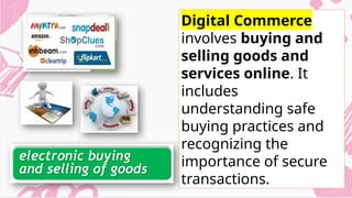 Digital Commerce
involves buying and
selling goods and
services online. It
includes
understanding safe
buying practices and
recognizing the
importance of secure
transactions.
 
