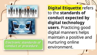 Digital Etiquette refers
to the standards of
conduct expected by
digital technology
users. Practicing good
digital manners helps
maintain a positive and
nurturing online
environment.
 