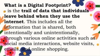 What is a Digital Footprint?
- is the trail of data that individuals
leave behind when they use the
internet. This includes all the
information that is shared, both
intentionally and unintentionally,
through various online activities such as
social media interactions, website visits,
emails, and online shopping.
 