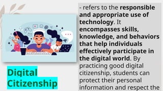 - refers to the responsible
and appropriate use of
technology. It
encompasses skills,
knowledge, and behaviors
that help individuals
effectively participate in
the digital world. By
practicing good digital
citizenship, students can
protect their personal
information and respect the
Digital
Citizenship
 