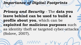 Importance of Digital Footprints
Privacy and Security - The data you
leave behind can be used to build a
profile about you, which can be
exploited for malicious purposes such
as identity theft or targeted cyber-attacks
(Solove, 2007).
 