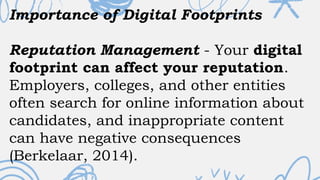 Importance of Digital Footprints
Reputation Management - Your digital
footprint can affect your reputation.
Employers, colleges, and other entities
often search for online information about
candidates, and inappropriate content
can have negative consequences
(Berkelaar, 2014).
 