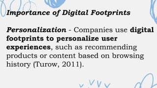 Importance of Digital Footprints
Personalization - Companies use digital
footprints to personalize user
experiences, such as recommending
products or content based on browsing
history (Turow, 2011).
 
