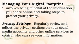 Managing Your Digital Footprint
- involves being mindful of the information
you share online and taking steps to
protect your privacy.
Privacy Settings - Regularly review and
adjust the privacy settings on your social
media accounts and other online services to
control who can see your information.
 